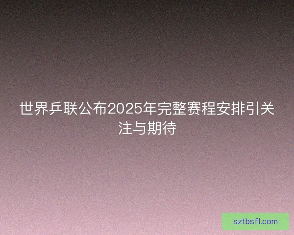 世界乒联公布2025年完整赛程安排引关注与期待
