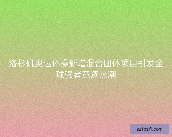 洛杉矶奥运体操新增混合团体项目引发全球强者竞逐热潮