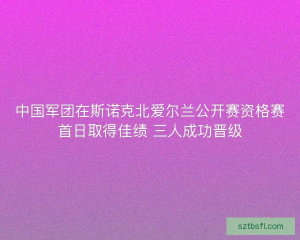 中国军团在斯诺克北爱尔兰公开赛资格赛首日取得佳绩 三人成功晋级