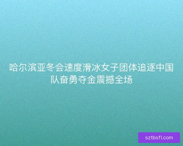 哈尔滨亚冬会速度滑冰女子团体追逐中国队奋勇夺金震撼全场