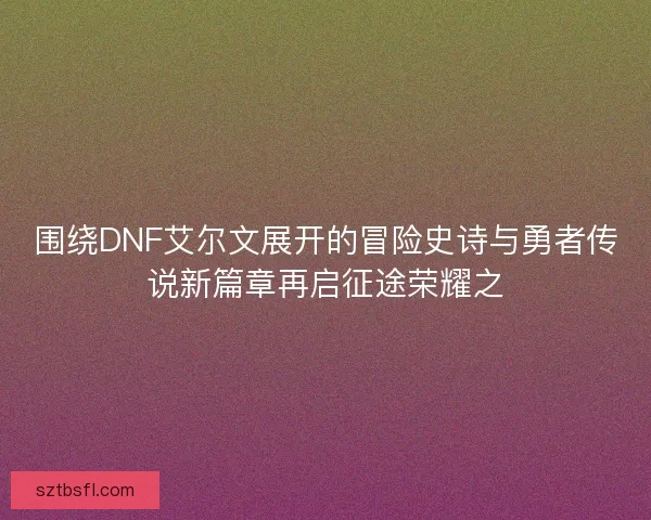 围绕DNF艾尔文展开的冒险史诗与勇者传说新篇章再启征途荣耀之