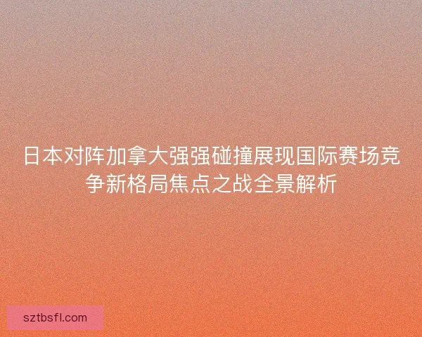 日本对阵加拿大强强碰撞展现国际赛场竞争新格局焦点之战全景解析