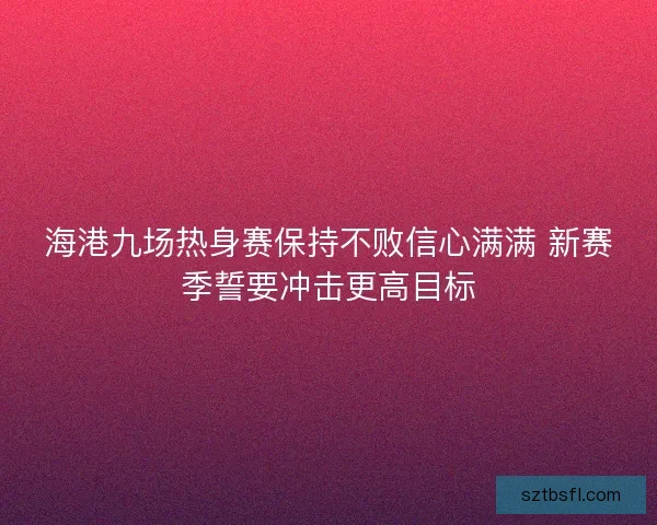 海港九场热身赛保持不败信心满满 新赛季誓要冲击更高目标