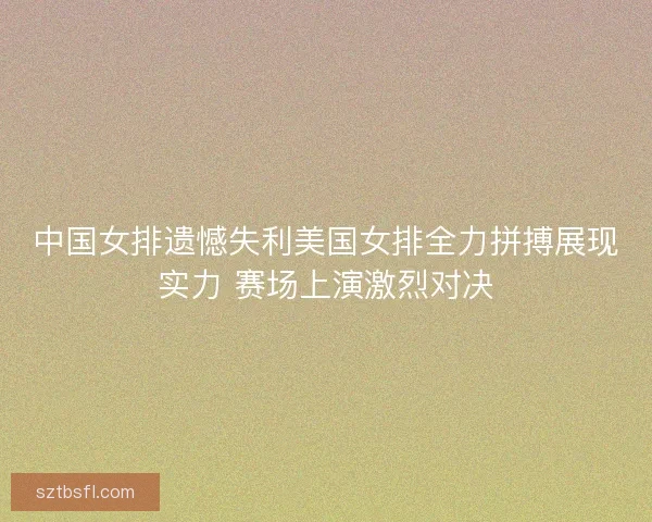 中国女排遗憾失利美国女排全力拼搏展现实力 赛场上演激烈对决