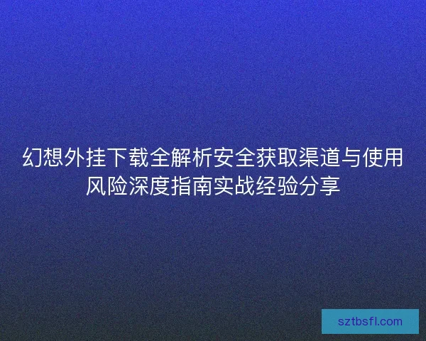 幻想外挂下载全解析安全获取渠道与使用风险深度指南实战经验分享