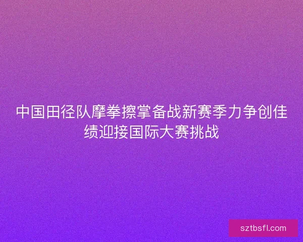 中国田径队摩拳擦掌备战新赛季力争创佳绩迎接国际大赛挑战